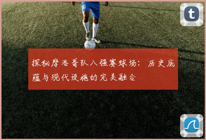 探秘摩洛哥队八强赛球场:历史底蕴与现代设施的完美融合