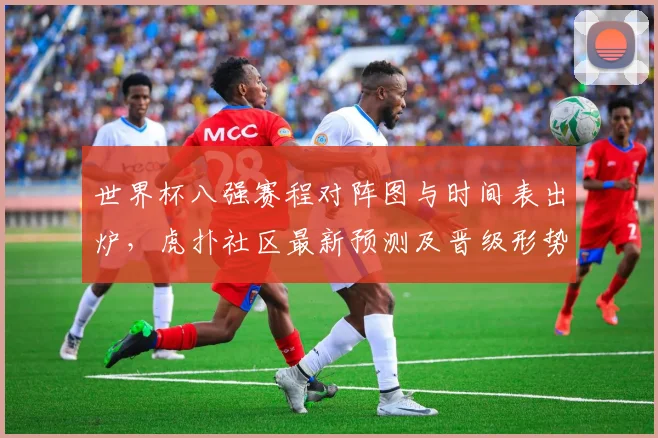 世界杯八强赛程对阵图与时间表出炉，虎扑社区最新预测及晋级形势深度解读