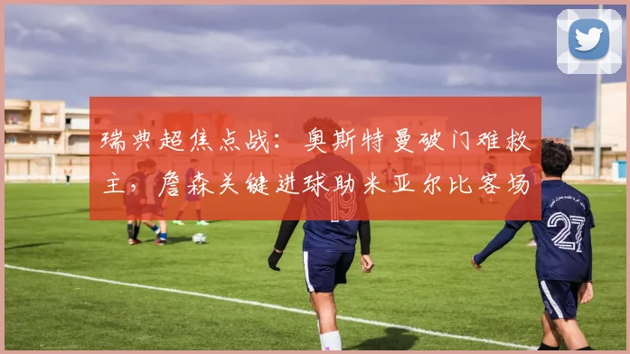 瑞典超焦点战：奥斯特曼破门难救主，詹森关键进球助米亚尔比客场1-1逼平埃尔夫斯堡