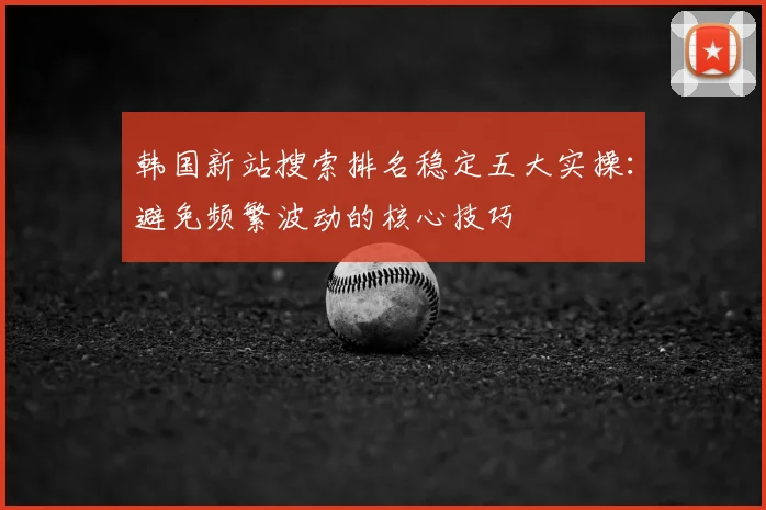 韩国新站搜索排名稳定五大实操：避免频繁波动的核心技巧