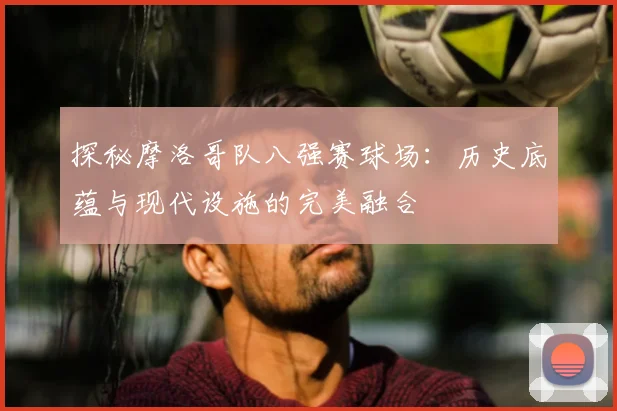 探秘摩洛哥队八强赛球场：历史底蕴与现代设施的完美融合