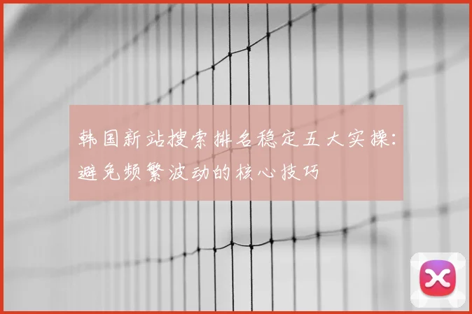 韩国新站搜索排名稳定五大实操:避免频繁波动的核心技巧