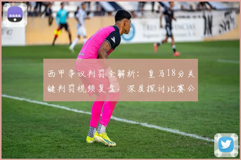 西甲争议判罚全解析：皇马18分关键判罚视频复盘，深度探讨比赛公平性