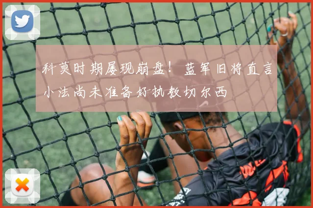 科莫时期屡现崩盘！蓝军旧将直言小法尚未准备好执教切尔西