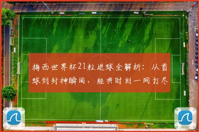 梅西世界杯21粒进球全解析:从首球到封神瞬间,经典时刻一网打尽